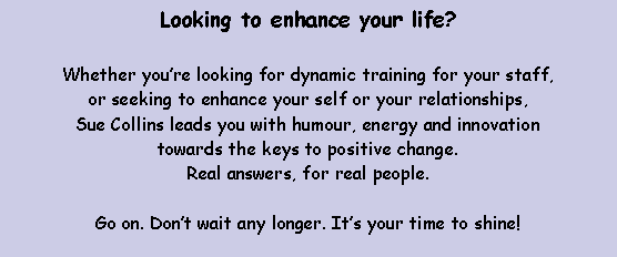 Text Box: Looking to enhance your life? Whether you�re looking for dynamic training for your staff, or seeking to enhance your self or your relationships, Sue Collins leads you with humour, energy and innovation towards the keys to positive change. Real answers, for real people.Go on. Don�t wait any longer. It�s your time to shine!