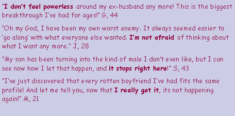 Text Box: “I don’t feel powerless around my ex-husband any more! This is the biggest breakthrough I’ve had for ages!” G, 44
“Oh my God, I have been my own worst enemy. It always seemed easier to ‘go along’ with what everyone else wanted. I’m not afraid of thinking about what I want any more.” J, 28
“My son has been turning into the kind of male I don’t even like, but I can see now how I let that happen, and it stops right here!” S, 43
“I’ve just discovered that every rotten boyfriend I’ve had fits the same profile! And let me tell you, now that I really get it, its not happening again!” M, 21